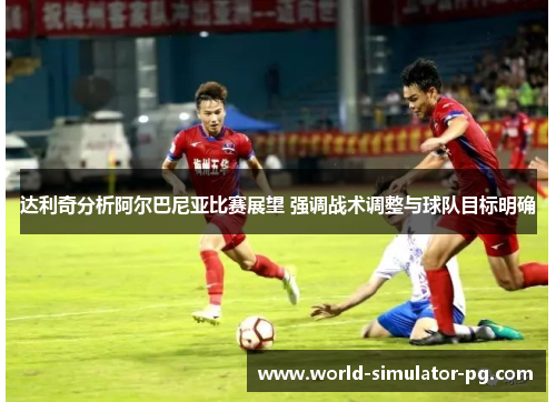 达利奇分析阿尔巴尼亚比赛展望 强调战术调整与球队目标明确 达利奇分析阿尔巴尼亚比赛展望 强调战术调整与球队目标明确