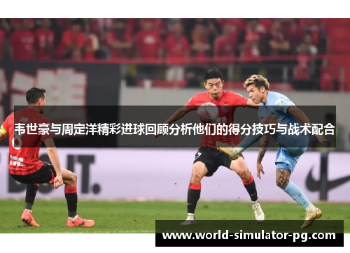 韦世豪与周定洋精彩进球回顾分析他们的得分技巧与战术配合 韦世豪与周定洋精彩进球回顾分析他们的得分技巧与战术配合