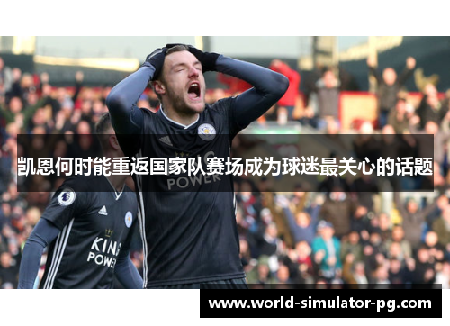 凯恩何时能重返国家队赛场成为球迷最关心的话题 凯恩何时能重返国家队赛场成为球迷最关心的话题