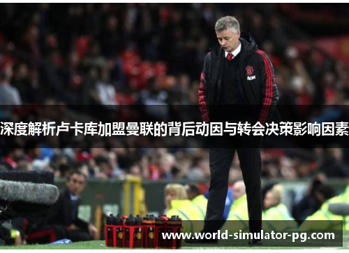 深度解析卢卡库加盟曼联的背后动因与转会决策影响因素 深度解析卢卡库加盟曼联的背后动因与转会决策影响因素