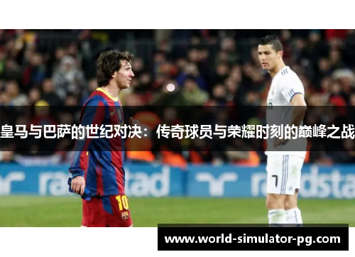 皇马与巴萨的世纪对决：传奇球员与荣耀时刻的巅峰之战