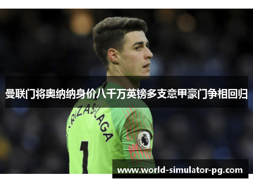 曼联门将奥纳纳身价八千万英镑多支意甲豪门争相回归