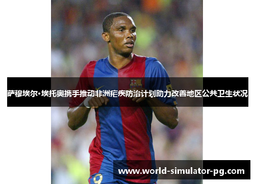 萨穆埃尔·埃托奥携手推动非洲疟疾防治计划助力改善地区公共卫生状况