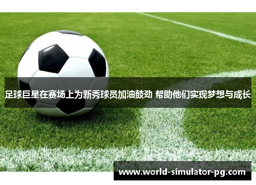 足球巨星在赛场上为新秀球员加油鼓劲 帮助他们实现梦想与成长