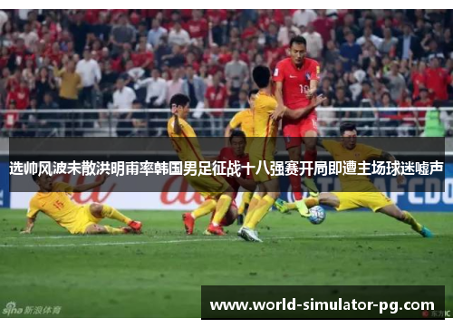 选帅风波未散洪明甫率韩国男足征战十八强赛开局即遭主场球迷嘘声